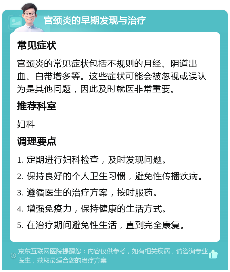 宫颈炎的早期发现与治疗 常见症状 宫颈炎的常见症状包括不规则的月经、阴道出血、白带增多等。这些症状可能会被忽视或误认为是其他问题，因此及时就医非常重要。 推荐科室 妇科 调理要点 1. 定期进行妇科检查，及时发现问题。 2. 保持良好的个人卫生习惯，避免性传播疾病。 3. 遵循医生的治疗方案，按时服药。 4. 增强免疫力，保持健康的生活方式。 5. 在治疗期间避免性生活，直到完全康复。