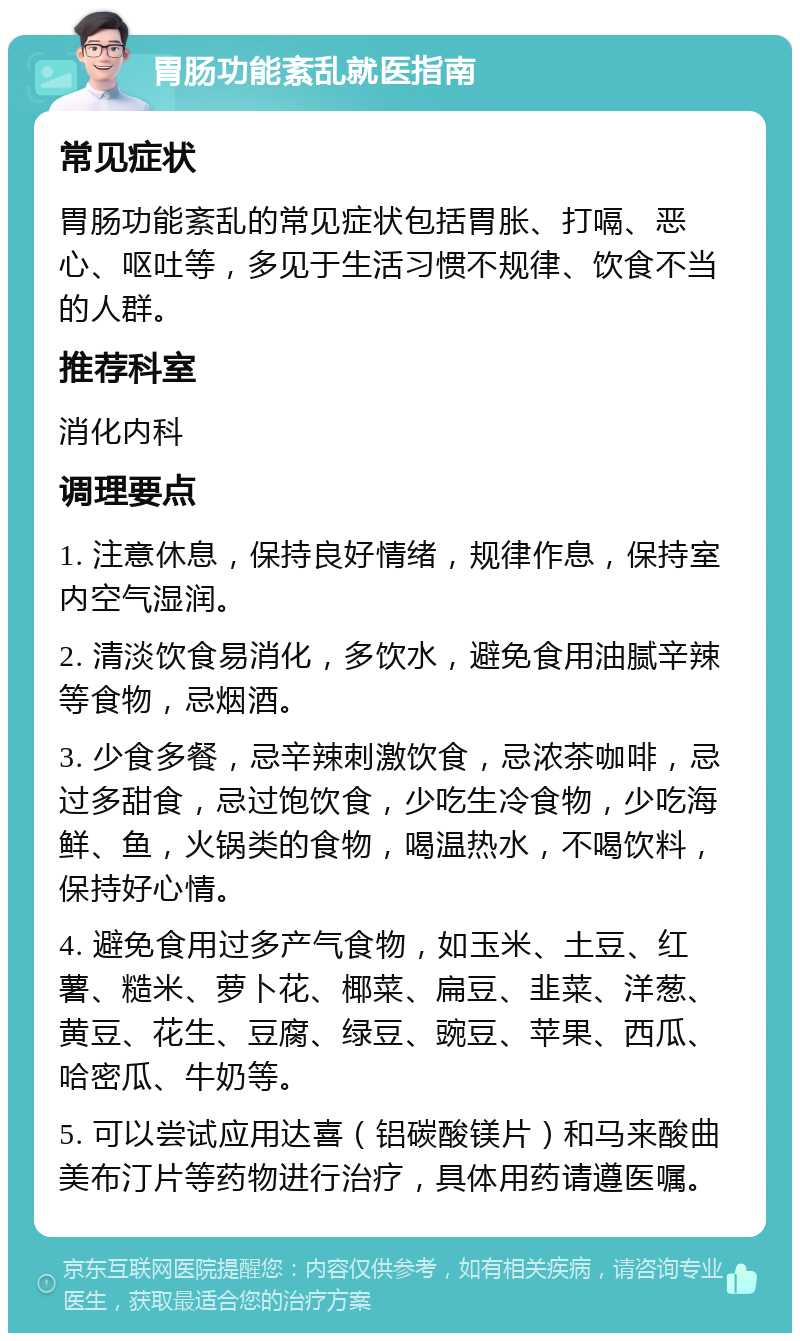 胃肠功能紊乱就医指南 常见症状 胃肠功能紊乱的常见症状包括胃胀、打嗝、恶心、呕吐等，多见于生活习惯不规律、饮食不当的人群。 推荐科室 消化内科 调理要点 1. 注意休息，保持良好情绪，规律作息，保持室内空气湿润。 2. 清淡饮食易消化，多饮水，避免食用油腻辛辣等食物，忌烟酒。 3. 少食多餐，忌辛辣刺激饮食，忌浓茶咖啡，忌过多甜食，忌过饱饮食，少吃生冷食物，少吃海鲜、鱼，火锅类的食物，喝温热水，不喝饮料，保持好心情。 4. 避免食用过多产气食物，如玉米、土豆、红薯、糙米、萝卜花、椰菜、扁豆、韭菜、洋葱、黄豆、花生、豆腐、绿豆、豌豆、苹果、西瓜、哈密瓜、牛奶等。 5. 可以尝试应用达喜（铝碳酸镁片）和马来酸曲美布汀片等药物进行治疗，具体用药请遵医嘱。