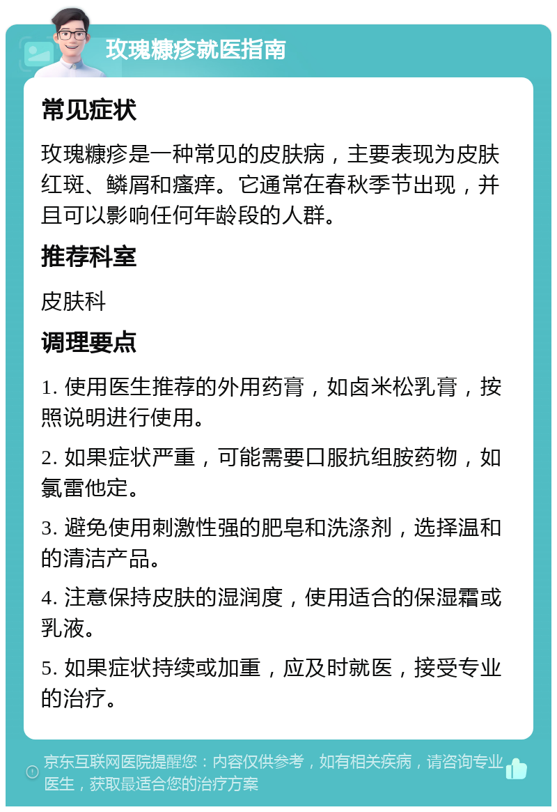 玫瑰糠疹就医指南 常见症状 玫瑰糠疹是一种常见的皮肤病，主要表现为皮肤红斑、鳞屑和瘙痒。它通常在春秋季节出现，并且可以影响任何年龄段的人群。 推荐科室 皮肤科 调理要点 1. 使用医生推荐的外用药膏，如卤米松乳膏，按照说明进行使用。 2. 如果症状严重，可能需要口服抗组胺药物，如氯雷他定。 3. 避免使用刺激性强的肥皂和洗涤剂，选择温和的清洁产品。 4. 注意保持皮肤的湿润度，使用适合的保湿霜或乳液。 5. 如果症状持续或加重，应及时就医，接受专业的治疗。