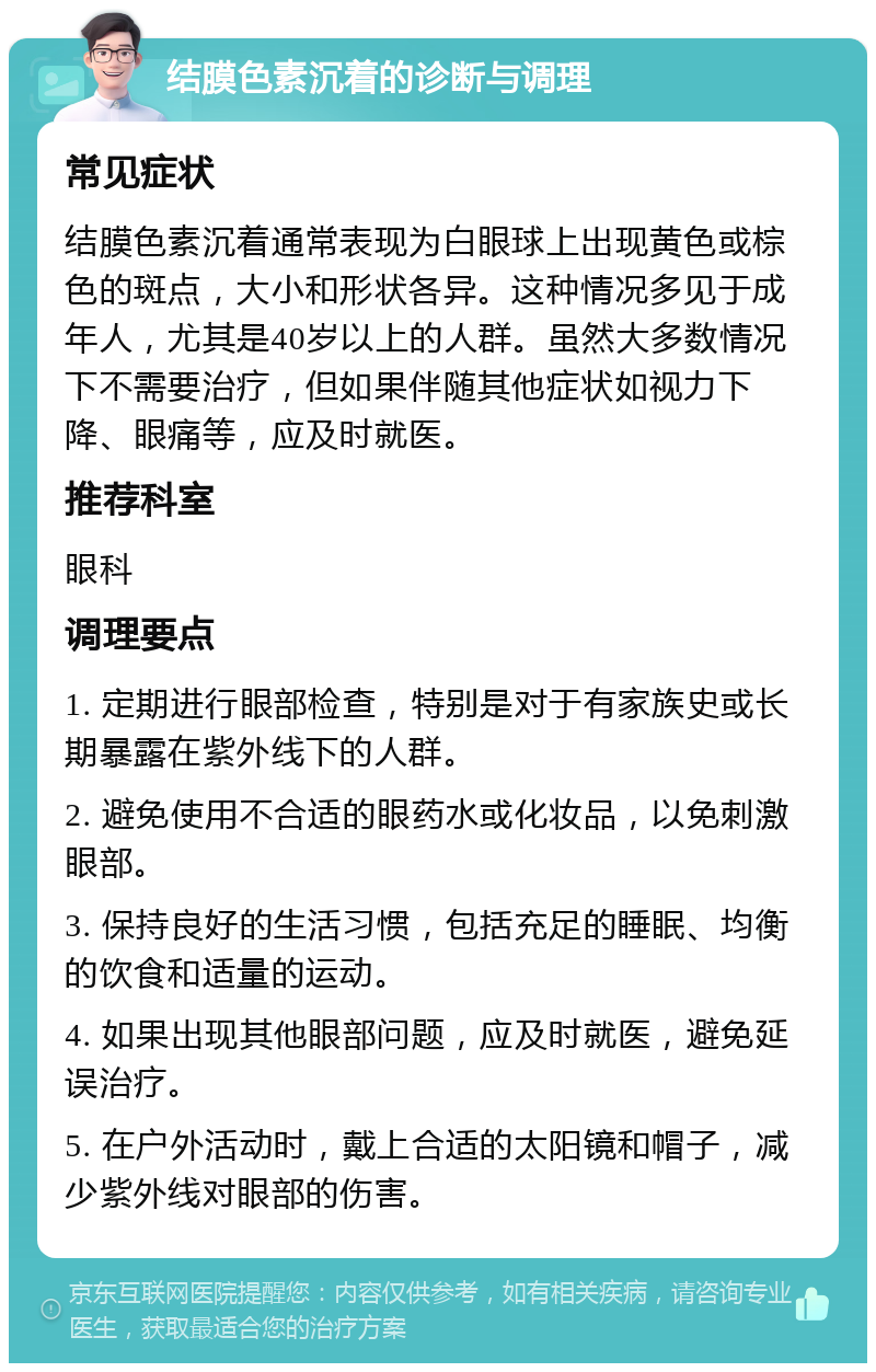 结膜色素沉着的诊断与调理 常见症状 结膜色素沉着通常表现为白眼球上出现黄色或棕色的斑点，大小和形状各异。这种情况多见于成年人，尤其是40岁以上的人群。虽然大多数情况下不需要治疗，但如果伴随其他症状如视力下降、眼痛等，应及时就医。 推荐科室 眼科 调理要点 1. 定期进行眼部检查，特别是对于有家族史或长期暴露在紫外线下的人群。 2. 避免使用不合适的眼药水或化妆品，以免刺激眼部。 3. 保持良好的生活习惯，包括充足的睡眠、均衡的饮食和适量的运动。 4. 如果出现其他眼部问题，应及时就医，避免延误治疗。 5. 在户外活动时，戴上合适的太阳镜和帽子，减少紫外线对眼部的伤害。