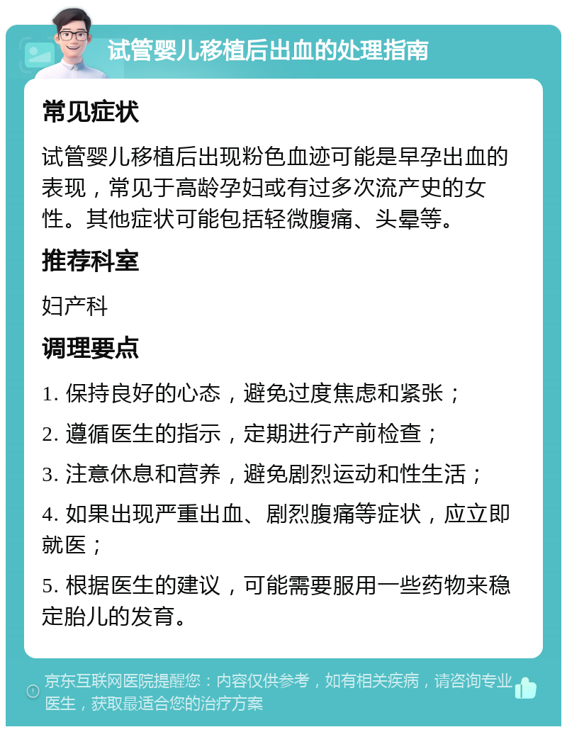 试管婴儿移植后出血的处理指南 常见症状 试管婴儿移植后出现粉色血迹可能是早孕出血的表现，常见于高龄孕妇或有过多次流产史的女性。其他症状可能包括轻微腹痛、头晕等。 推荐科室 妇产科 调理要点 1. 保持良好的心态，避免过度焦虑和紧张； 2. 遵循医生的指示，定期进行产前检查； 3. 注意休息和营养，避免剧烈运动和性生活； 4. 如果出现严重出血、剧烈腹痛等症状，应立即就医； 5. 根据医生的建议，可能需要服用一些药物来稳定胎儿的发育。