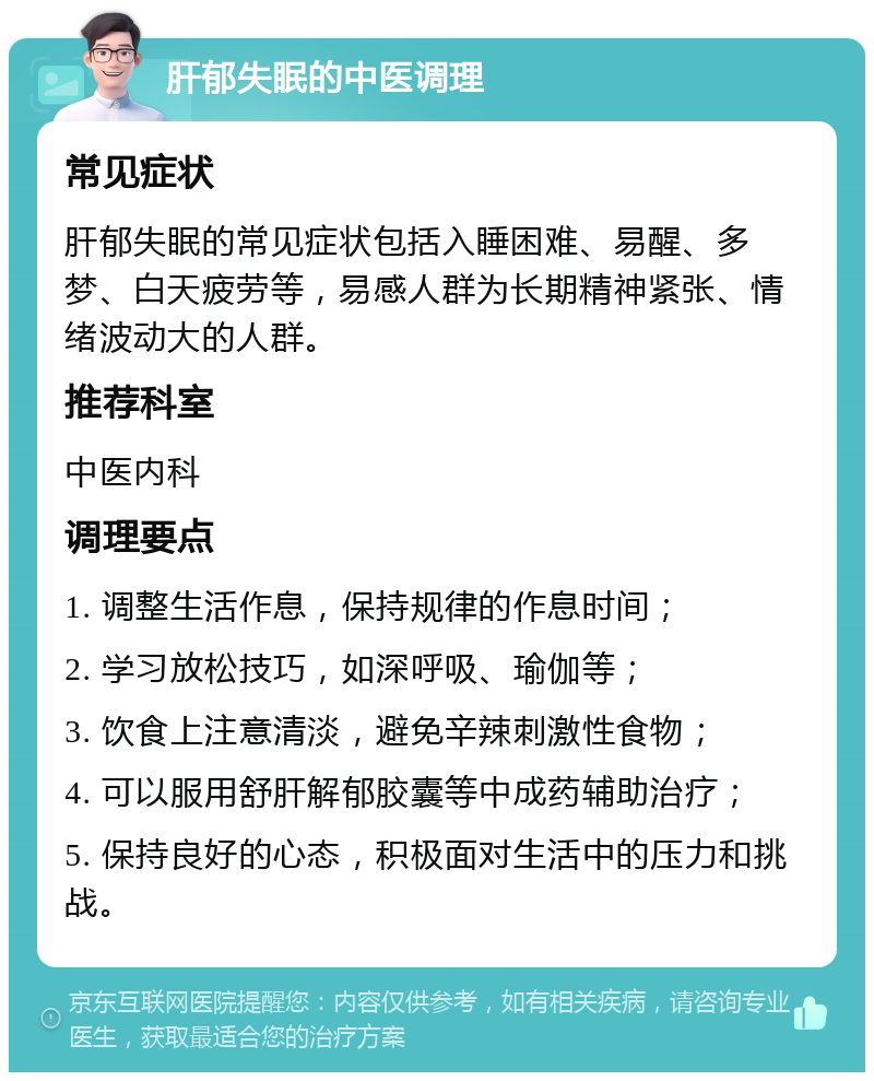 肝郁失眠的中医调理 常见症状 肝郁失眠的常见症状包括入睡困难、易醒、多梦、白天疲劳等，易感人群为长期精神紧张、情绪波动大的人群。 推荐科室 中医内科 调理要点 1. 调整生活作息，保持规律的作息时间； 2. 学习放松技巧，如深呼吸、瑜伽等； 3. 饮食上注意清淡，避免辛辣刺激性食物； 4. 可以服用舒肝解郁胶囊等中成药辅助治疗； 5. 保持良好的心态，积极面对生活中的压力和挑战。