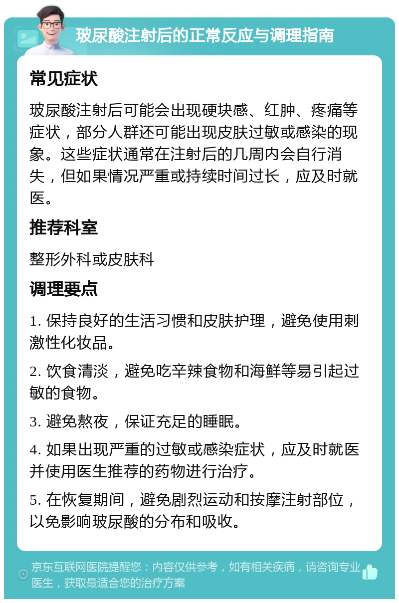 玻尿酸注射后的正常反应与调理指南 常见症状 玻尿酸注射后可能会出现硬块感、红肿、疼痛等症状，部分人群还可能出现皮肤过敏或感染的现象。这些症状通常在注射后的几周内会自行消失，但如果情况严重或持续时间过长，应及时就医。 推荐科室 整形外科或皮肤科 调理要点 1. 保持良好的生活习惯和皮肤护理，避免使用刺激性化妆品。 2. 饮食清淡，避免吃辛辣食物和海鲜等易引起过敏的食物。 3. 避免熬夜，保证充足的睡眠。 4. 如果出现严重的过敏或感染症状，应及时就医并使用医生推荐的药物进行治疗。 5. 在恢复期间，避免剧烈运动和按摩注射部位，以免影响玻尿酸的分布和吸收。