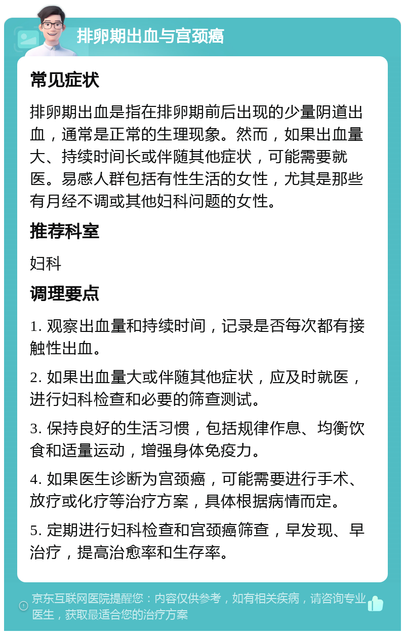 排卵期出血与宫颈癌 常见症状 排卵期出血是指在排卵期前后出现的少量阴道出血，通常是正常的生理现象。然而，如果出血量大、持续时间长或伴随其他症状，可能需要就医。易感人群包括有性生活的女性，尤其是那些有月经不调或其他妇科问题的女性。 推荐科室 妇科 调理要点 1. 观察出血量和持续时间，记录是否每次都有接触性出血。 2. 如果出血量大或伴随其他症状，应及时就医，进行妇科检查和必要的筛查测试。 3. 保持良好的生活习惯，包括规律作息、均衡饮食和适量运动，增强身体免疫力。 4. 如果医生诊断为宫颈癌，可能需要进行手术、放疗或化疗等治疗方案，具体根据病情而定。 5. 定期进行妇科检查和宫颈癌筛查，早发现、早治疗，提高治愈率和生存率。