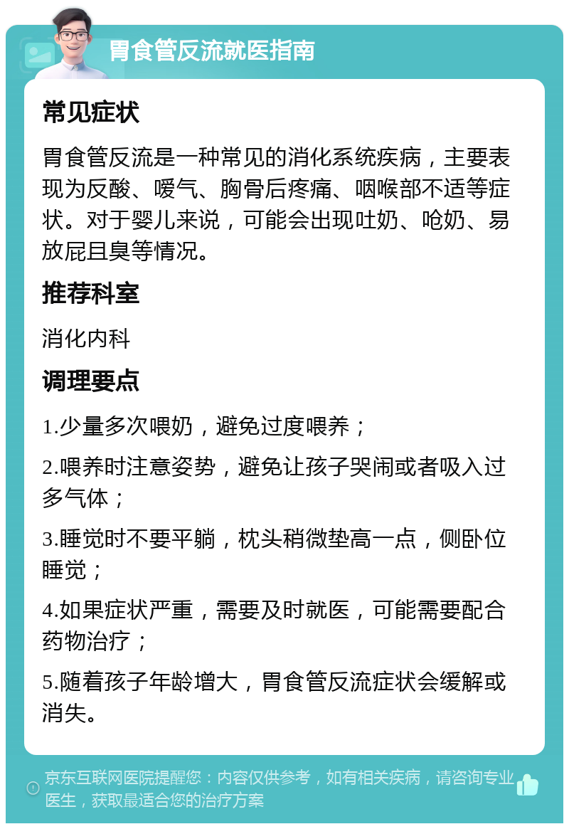 胃食管反流就医指南 常见症状 胃食管反流是一种常见的消化系统疾病，主要表现为反酸、嗳气、胸骨后疼痛、咽喉部不适等症状。对于婴儿来说，可能会出现吐奶、呛奶、易放屁且臭等情况。 推荐科室 消化内科 调理要点 1.少量多次喂奶，避免过度喂养； 2.喂养时注意姿势，避免让孩子哭闹或者吸入过多气体； 3.睡觉时不要平躺，枕头稍微垫高一点，侧卧位睡觉； 4.如果症状严重，需要及时就医，可能需要配合药物治疗； 5.随着孩子年龄增大，胃食管反流症状会缓解或消失。