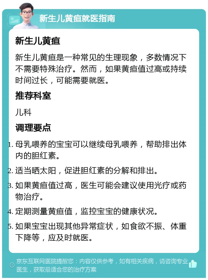 新生儿黄疸就医指南 新生儿黄疸 新生儿黄疸是一种常见的生理现象，多数情况下不需要特殊治疗。然而，如果黄疸值过高或持续时间过长，可能需要就医。 推荐科室 儿科 调理要点 母乳喂养的宝宝可以继续母乳喂养，帮助排出体内的胆红素。 适当晒太阳，促进胆红素的分解和排出。 如果黄疸值过高，医生可能会建议使用光疗或药物治疗。 定期测量黄疸值，监控宝宝的健康状况。 如果宝宝出现其他异常症状，如食欲不振、体重下降等，应及时就医。