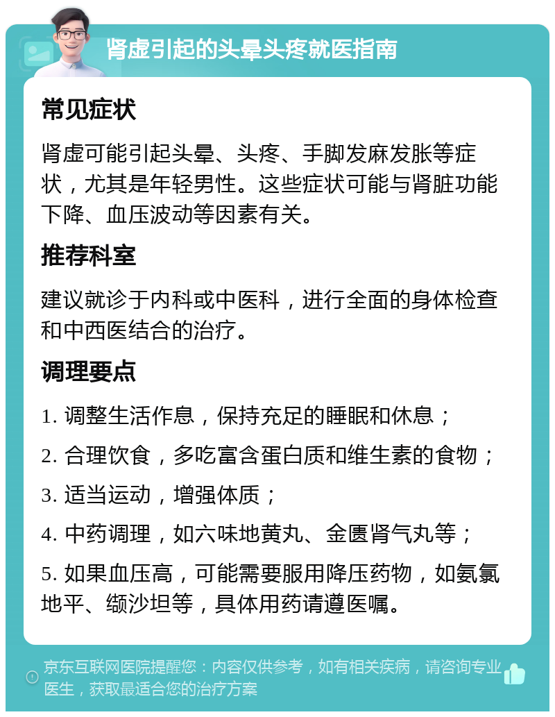 肾虚引起的头晕头疼就医指南 常见症状 肾虚可能引起头晕、头疼、手脚发麻发胀等症状，尤其是年轻男性。这些症状可能与肾脏功能下降、血压波动等因素有关。 推荐科室 建议就诊于内科或中医科，进行全面的身体检查和中西医结合的治疗。 调理要点 1. 调整生活作息，保持充足的睡眠和休息； 2. 合理饮食，多吃富含蛋白质和维生素的食物； 3. 适当运动，增强体质； 4. 中药调理，如六味地黄丸、金匮肾气丸等； 5. 如果血压高，可能需要服用降压药物，如氨氯地平、缬沙坦等，具体用药请遵医嘱。