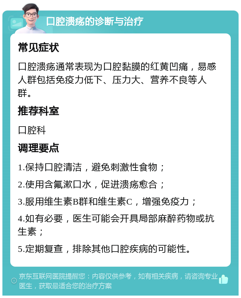 口腔溃疡的诊断与治疗 常见症状 口腔溃疡通常表现为口腔黏膜的红黄凹痛，易感人群包括免疫力低下、压力大、营养不良等人群。 推荐科室 口腔科 调理要点 1.保持口腔清洁，避免刺激性食物； 2.使用含氟漱口水，促进溃疡愈合； 3.服用维生素B群和维生素C，增强免疫力； 4.如有必要，医生可能会开具局部麻醉药物或抗生素； 5.定期复查，排除其他口腔疾病的可能性。