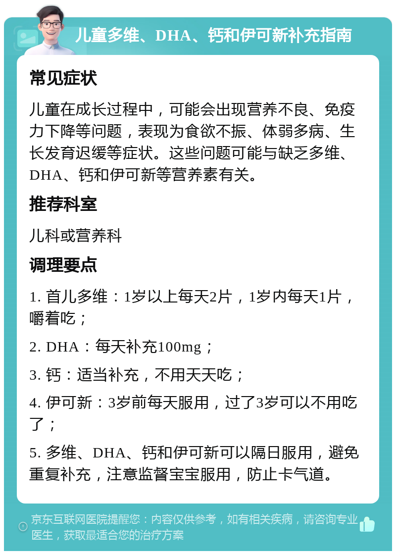 儿童多维、DHA、钙和伊可新补充指南 常见症状 儿童在成长过程中，可能会出现营养不良、免疫力下降等问题，表现为食欲不振、体弱多病、生长发育迟缓等症状。这些问题可能与缺乏多维、DHA、钙和伊可新等营养素有关。 推荐科室 儿科或营养科 调理要点 1. 首儿多维：1岁以上每天2片，1岁内每天1片，嚼着吃； 2. DHA：每天补充100mg； 3. 钙：适当补充，不用天天吃； 4. 伊可新：3岁前每天服用，过了3岁可以不用吃了； 5. 多维、DHA、钙和伊可新可以隔日服用，避免重复补充，注意监督宝宝服用，防止卡气道。