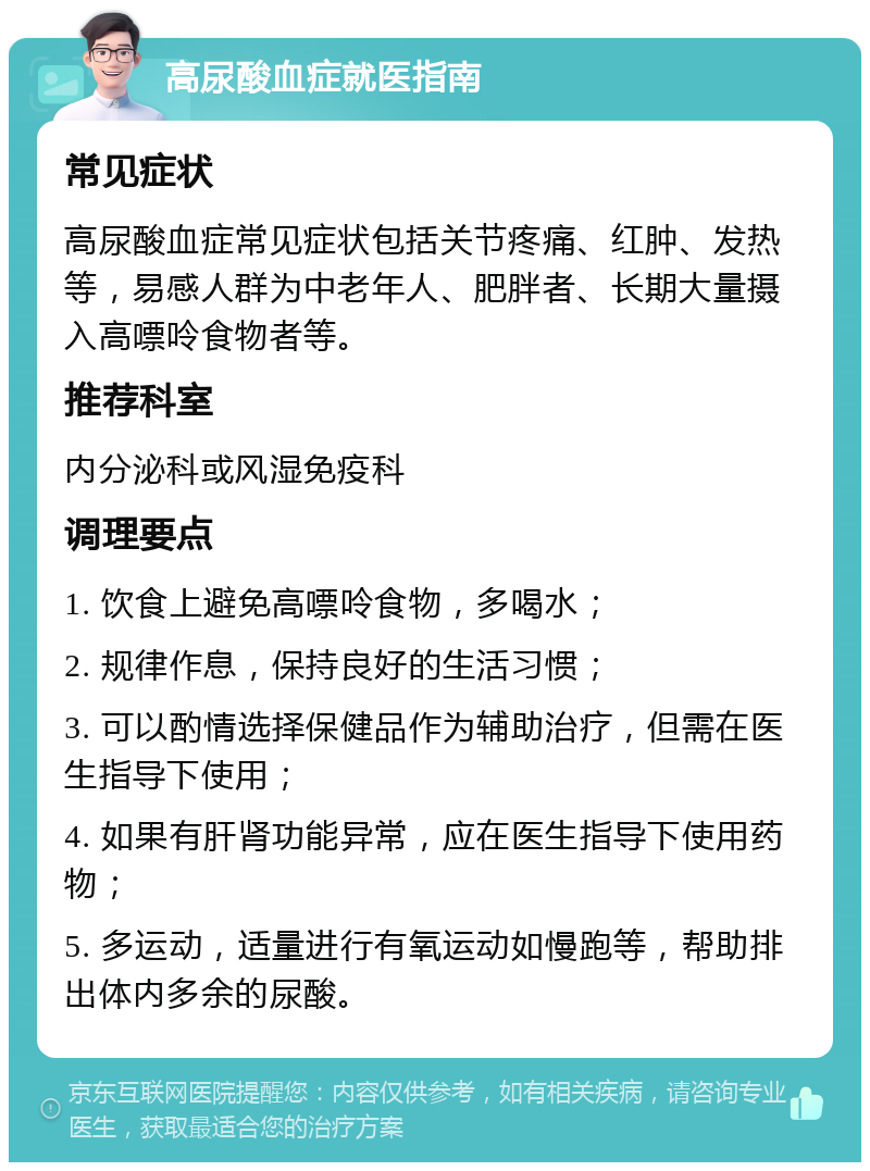 高尿酸血症就医指南 常见症状 高尿酸血症常见症状包括关节疼痛、红肿、发热等，易感人群为中老年人、肥胖者、长期大量摄入高嘌呤食物者等。 推荐科室 内分泌科或风湿免疫科 调理要点 1. 饮食上避免高嘌呤食物，多喝水； 2. 规律作息，保持良好的生活习惯； 3. 可以酌情选择保健品作为辅助治疗，但需在医生指导下使用； 4. 如果有肝肾功能异常，应在医生指导下使用药物； 5. 多运动，适量进行有氧运动如慢跑等，帮助排出体内多余的尿酸。