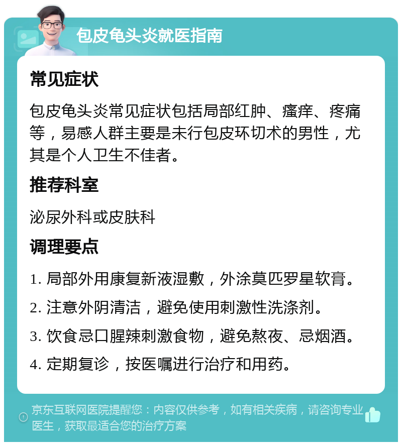 包皮龟头炎就医指南 常见症状 包皮龟头炎常见症状包括局部红肿、瘙痒、疼痛等，易感人群主要是未行包皮环切术的男性，尤其是个人卫生不佳者。 推荐科室 泌尿外科或皮肤科 调理要点 1. 局部外用康复新液湿敷，外涂莫匹罗星软膏。 2. 注意外阴清洁，避免使用刺激性洗涤剂。 3. 饮食忌口腥辣刺激食物，避免熬夜、忌烟酒。 4. 定期复诊，按医嘱进行治疗和用药。