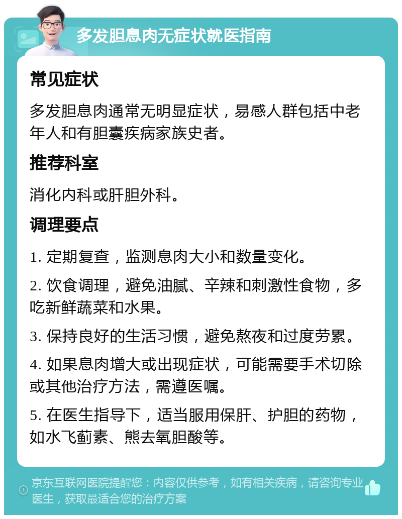 多发胆息肉无症状就医指南 常见症状 多发胆息肉通常无明显症状，易感人群包括中老年人和有胆囊疾病家族史者。 推荐科室 消化内科或肝胆外科。 调理要点 1. 定期复查，监测息肉大小和数量变化。 2. 饮食调理，避免油腻、辛辣和刺激性食物，多吃新鲜蔬菜和水果。 3. 保持良好的生活习惯，避免熬夜和过度劳累。 4. 如果息肉增大或出现症状，可能需要手术切除或其他治疗方法，需遵医嘱。 5. 在医生指导下，适当服用保肝、护胆的药物，如水飞蓟素、熊去氧胆酸等。