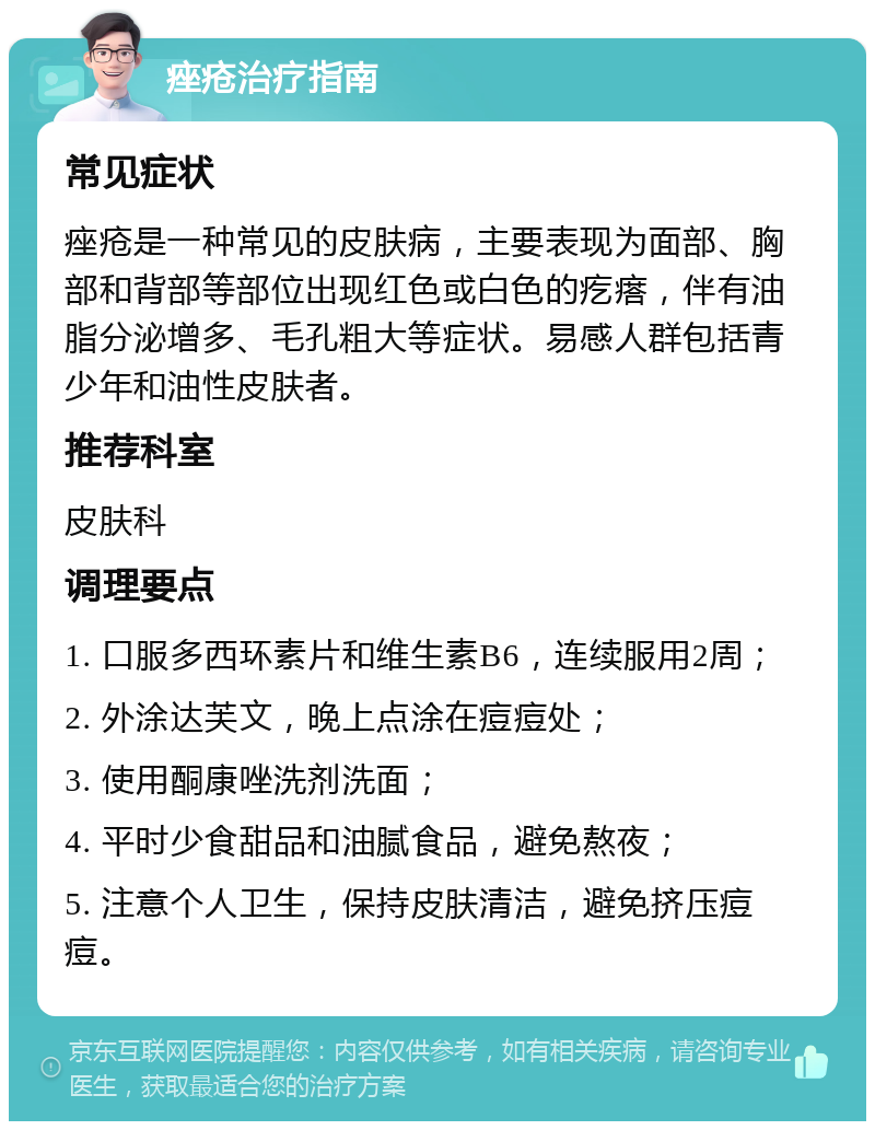 痤疮治疗指南 常见症状 痤疮是一种常见的皮肤病，主要表现为面部、胸部和背部等部位出现红色或白色的疙瘩，伴有油脂分泌增多、毛孔粗大等症状。易感人群包括青少年和油性皮肤者。 推荐科室 皮肤科 调理要点 1. 口服多西环素片和维生素B6，连续服用2周； 2. 外涂达芙文，晚上点涂在痘痘处； 3. 使用酮康唑洗剂洗面； 4. 平时少食甜品和油腻食品，避免熬夜； 5. 注意个人卫生，保持皮肤清洁，避免挤压痘痘。