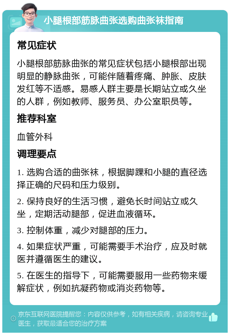 小腿根部筋脉曲张选购曲张袜指南 常见症状 小腿根部筋脉曲张的常见症状包括小腿根部出现明显的静脉曲张，可能伴随着疼痛、肿胀、皮肤发红等不适感。易感人群主要是长期站立或久坐的人群，例如教师、服务员、办公室职员等。 推荐科室 血管外科 调理要点 1. 选购合适的曲张袜，根据脚踝和小腿的直径选择正确的尺码和压力级别。 2. 保持良好的生活习惯，避免长时间站立或久坐，定期活动腿部，促进血液循环。 3. 控制体重，减少对腿部的压力。 4. 如果症状严重，可能需要手术治疗，应及时就医并遵循医生的建议。 5. 在医生的指导下，可能需要服用一些药物来缓解症状，例如抗凝药物或消炎药物等。