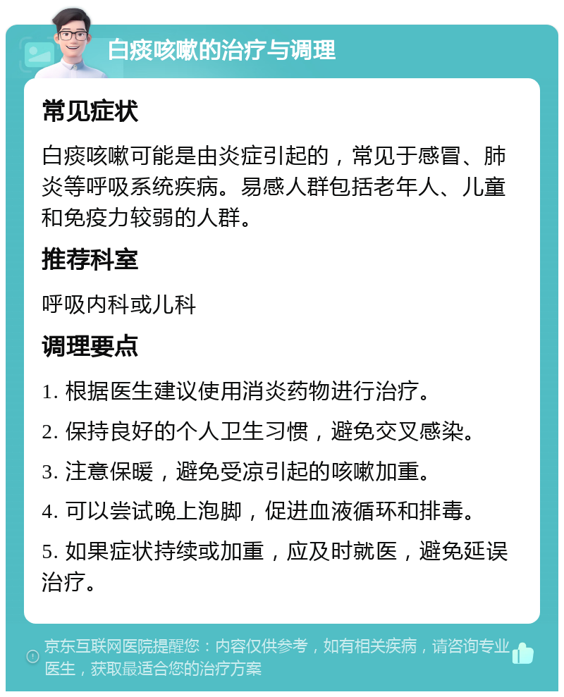 白痰咳嗽的治疗与调理 常见症状 白痰咳嗽可能是由炎症引起的，常见于感冒、肺炎等呼吸系统疾病。易感人群包括老年人、儿童和免疫力较弱的人群。 推荐科室 呼吸内科或儿科 调理要点 1. 根据医生建议使用消炎药物进行治疗。 2. 保持良好的个人卫生习惯，避免交叉感染。 3. 注意保暖，避免受凉引起的咳嗽加重。 4. 可以尝试晚上泡脚，促进血液循环和排毒。 5. 如果症状持续或加重，应及时就医，避免延误治疗。