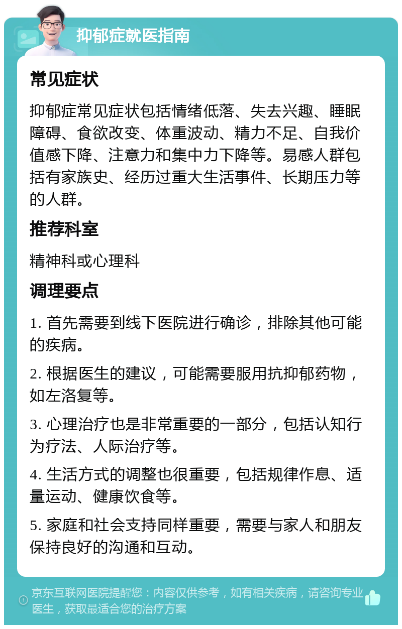 抑郁症就医指南 常见症状 抑郁症常见症状包括情绪低落、失去兴趣、睡眠障碍、食欲改变、体重波动、精力不足、自我价值感下降、注意力和集中力下降等。易感人群包括有家族史、经历过重大生活事件、长期压力等的人群。 推荐科室 精神科或心理科 调理要点 1. 首先需要到线下医院进行确诊，排除其他可能的疾病。 2. 根据医生的建议，可能需要服用抗抑郁药物，如左洛复等。 3. 心理治疗也是非常重要的一部分，包括认知行为疗法、人际治疗等。 4. 生活方式的调整也很重要，包括规律作息、适量运动、健康饮食等。 5. 家庭和社会支持同样重要，需要与家人和朋友保持良好的沟通和互动。