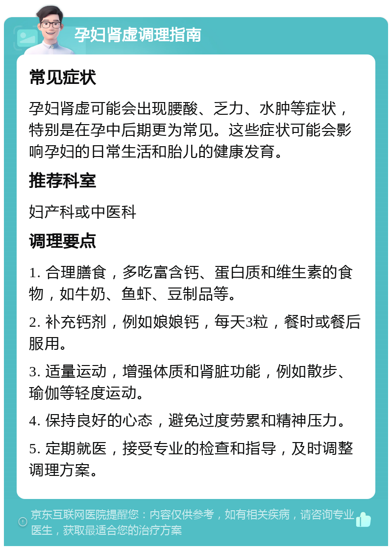 孕妇肾虚调理指南 常见症状 孕妇肾虚可能会出现腰酸、乏力、水肿等症状，特别是在孕中后期更为常见。这些症状可能会影响孕妇的日常生活和胎儿的健康发育。 推荐科室 妇产科或中医科 调理要点 1. 合理膳食，多吃富含钙、蛋白质和维生素的食物，如牛奶、鱼虾、豆制品等。 2. 补充钙剂，例如娘娘钙，每天3粒，餐时或餐后服用。 3. 适量运动，增强体质和肾脏功能，例如散步、瑜伽等轻度运动。 4. 保持良好的心态，避免过度劳累和精神压力。 5. 定期就医，接受专业的检查和指导，及时调整调理方案。