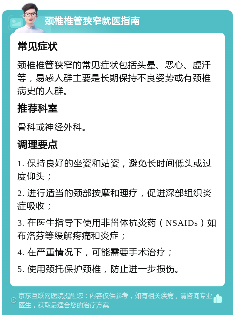 颈椎椎管狭窄就医指南 常见症状 颈椎椎管狭窄的常见症状包括头晕、恶心、虚汗等，易感人群主要是长期保持不良姿势或有颈椎病史的人群。 推荐科室 骨科或神经外科。 调理要点 1. 保持良好的坐姿和站姿，避免长时间低头或过度仰头； 2. 进行适当的颈部按摩和理疗，促进深部组织炎症吸收； 3. 在医生指导下使用非甾体抗炎药（NSAIDs）如布洛芬等缓解疼痛和炎症； 4. 在严重情况下，可能需要手术治疗； 5. 使用颈托保护颈椎，防止进一步损伤。