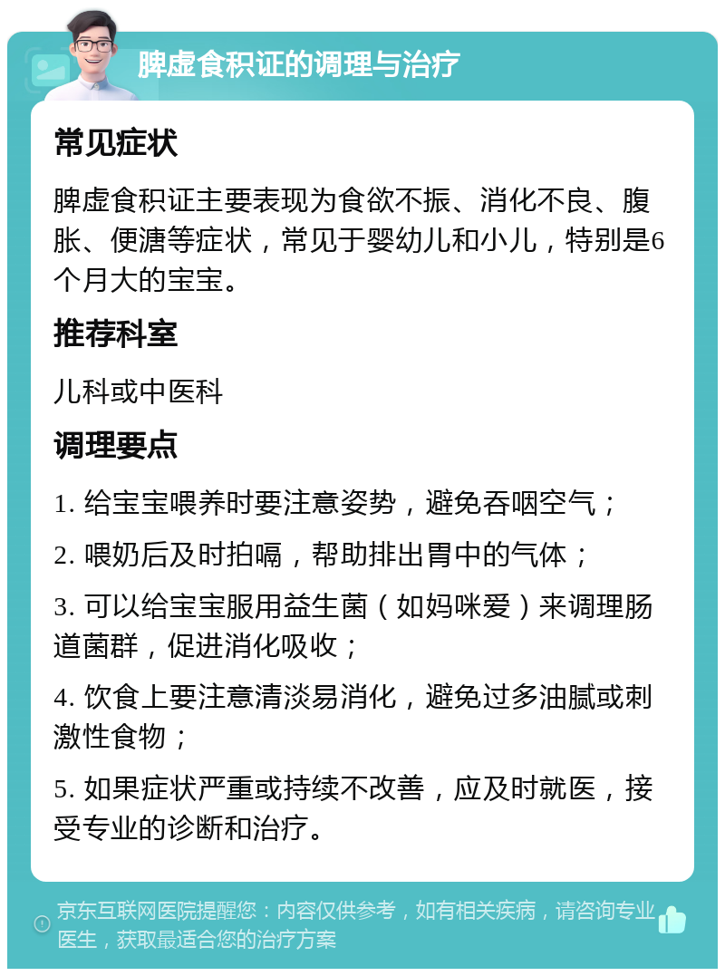 脾虚食积证的调理与治疗 常见症状 脾虚食积证主要表现为食欲不振、消化不良、腹胀、便溏等症状，常见于婴幼儿和小儿，特别是6个月大的宝宝。 推荐科室 儿科或中医科 调理要点 1. 给宝宝喂养时要注意姿势，避免吞咽空气； 2. 喂奶后及时拍嗝，帮助排出胃中的气体； 3. 可以给宝宝服用益生菌（如妈咪爱）来调理肠道菌群，促进消化吸收； 4. 饮食上要注意清淡易消化，避免过多油腻或刺激性食物； 5. 如果症状严重或持续不改善，应及时就医，接受专业的诊断和治疗。