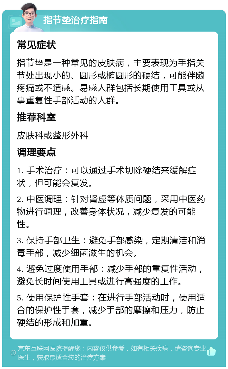 指节垫治疗指南 常见症状 指节垫是一种常见的皮肤病，主要表现为手指关节处出现小的、圆形或椭圆形的硬结，可能伴随疼痛或不适感。易感人群包括长期使用工具或从事重复性手部活动的人群。 推荐科室 皮肤科或整形外科 调理要点 1. 手术治疗：可以通过手术切除硬结来缓解症状，但可能会复发。 2. 中医调理：针对肾虚等体质问题，采用中医药物进行调理，改善身体状况，减少复发的可能性。 3. 保持手部卫生：避免手部感染，定期清洁和消毒手部，减少细菌滋生的机会。 4. 避免过度使用手部：减少手部的重复性活动，避免长时间使用工具或进行高强度的工作。 5. 使用保护性手套：在进行手部活动时，使用适合的保护性手套，减少手部的摩擦和压力，防止硬结的形成和加重。