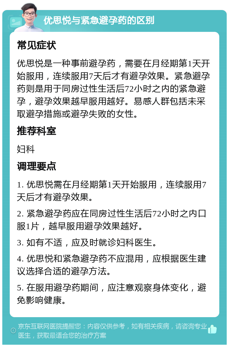 优思悦与紧急避孕药的区别 常见症状 优思悦是一种事前避孕药，需要在月经期第1天开始服用，连续服用7天后才有避孕效果。紧急避孕药则是用于同房过性生活后72小时之内的紧急避孕，避孕效果越早服用越好。易感人群包括未采取避孕措施或避孕失败的女性。 推荐科室 妇科 调理要点 1. 优思悦需在月经期第1天开始服用，连续服用7天后才有避孕效果。 2. 紧急避孕药应在同房过性生活后72小时之内口服1片，越早服用避孕效果越好。 3. 如有不适，应及时就诊妇科医生。 4. 优思悦和紧急避孕药不应混用，应根据医生建议选择合适的避孕方法。 5. 在服用避孕药期间，应注意观察身体变化，避免影响健康。