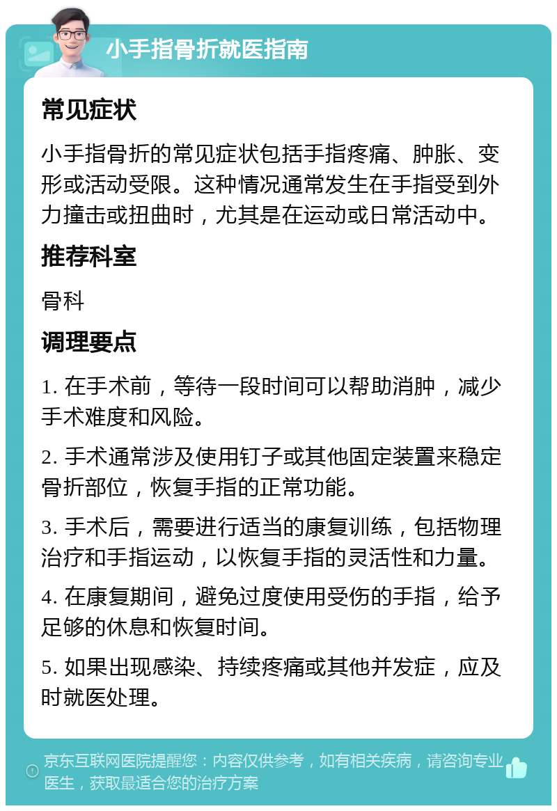 小手指骨折就医指南 常见症状 小手指骨折的常见症状包括手指疼痛、肿胀、变形或活动受限。这种情况通常发生在手指受到外力撞击或扭曲时，尤其是在运动或日常活动中。 推荐科室 骨科 调理要点 1. 在手术前，等待一段时间可以帮助消肿，减少手术难度和风险。 2. 手术通常涉及使用钉子或其他固定装置来稳定骨折部位，恢复手指的正常功能。 3. 手术后，需要进行适当的康复训练，包括物理治疗和手指运动，以恢复手指的灵活性和力量。 4. 在康复期间，避免过度使用受伤的手指，给予足够的休息和恢复时间。 5. 如果出现感染、持续疼痛或其他并发症，应及时就医处理。