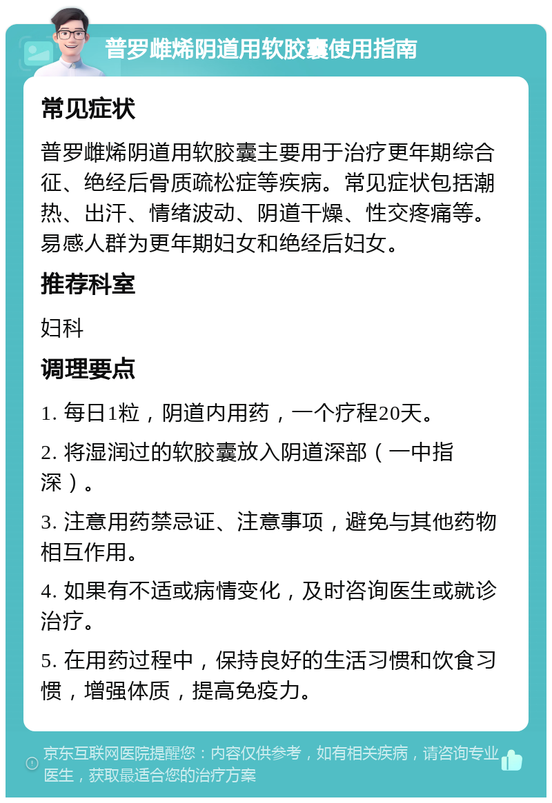 普罗雌烯阴道用软胶囊使用指南 常见症状 普罗雌烯阴道用软胶囊主要用于治疗更年期综合征、绝经后骨质疏松症等疾病。常见症状包括潮热、出汗、情绪波动、阴道干燥、性交疼痛等。易感人群为更年期妇女和绝经后妇女。 推荐科室 妇科 调理要点 1. 每日1粒，阴道内用药，一个疗程20天。 2. 将湿润过的软胶囊放入阴道深部（一中指深）。 3. 注意用药禁忌证、注意事项，避免与其他药物相互作用。 4. 如果有不适或病情变化，及时咨询医生或就诊治疗。 5. 在用药过程中，保持良好的生活习惯和饮食习惯，增强体质，提高免疫力。