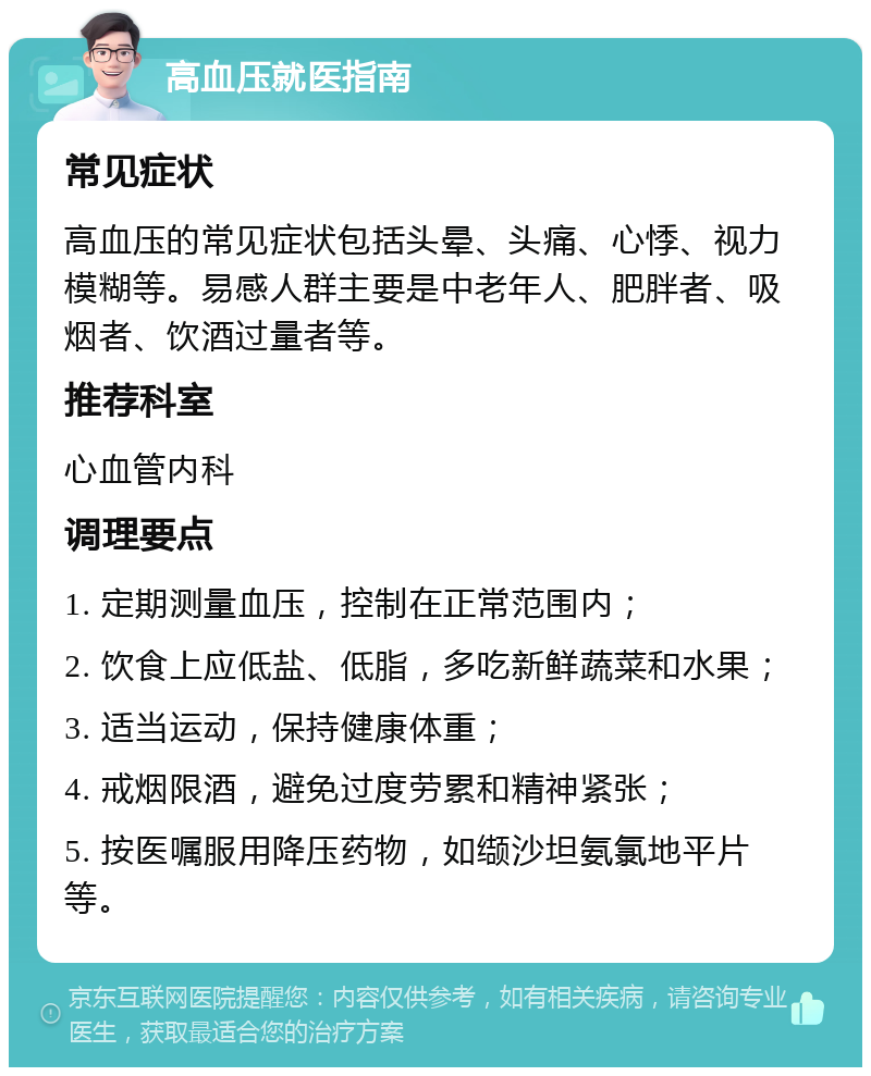 高血压就医指南 常见症状 高血压的常见症状包括头晕、头痛、心悸、视力模糊等。易感人群主要是中老年人、肥胖者、吸烟者、饮酒过量者等。 推荐科室 心血管内科 调理要点 1. 定期测量血压，控制在正常范围内； 2. 饮食上应低盐、低脂，多吃新鲜蔬菜和水果； 3. 适当运动，保持健康体重； 4. 戒烟限酒，避免过度劳累和精神紧张； 5. 按医嘱服用降压药物，如缬沙坦氨氯地平片等。