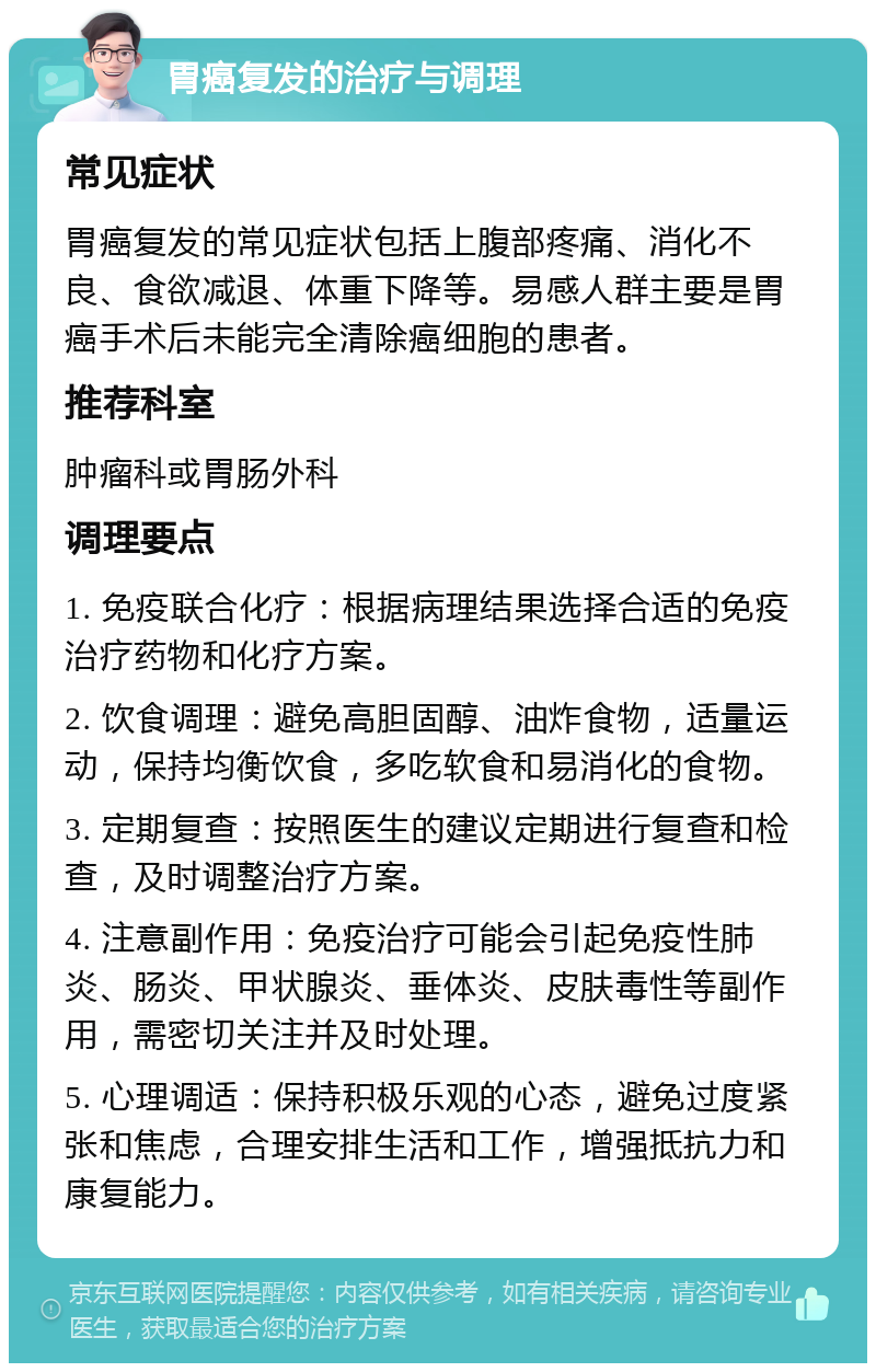 胃癌复发的治疗与调理 常见症状 胃癌复发的常见症状包括上腹部疼痛、消化不良、食欲减退、体重下降等。易感人群主要是胃癌手术后未能完全清除癌细胞的患者。 推荐科室 肿瘤科或胃肠外科 调理要点 1. 免疫联合化疗：根据病理结果选择合适的免疫治疗药物和化疗方案。 2. 饮食调理：避免高胆固醇、油炸食物，适量运动，保持均衡饮食，多吃软食和易消化的食物。 3. 定期复查：按照医生的建议定期进行复查和检查，及时调整治疗方案。 4. 注意副作用：免疫治疗可能会引起免疫性肺炎、肠炎、甲状腺炎、垂体炎、皮肤毒性等副作用，需密切关注并及时处理。 5. 心理调适：保持积极乐观的心态，避免过度紧张和焦虑，合理安排生活和工作，增强抵抗力和康复能力。