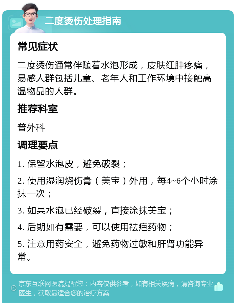 二度烫伤处理指南 常见症状 二度烫伤通常伴随着水泡形成，皮肤红肿疼痛，易感人群包括儿童、老年人和工作环境中接触高温物品的人群。 推荐科室 普外科 调理要点 1. 保留水泡皮，避免破裂； 2. 使用湿润烧伤膏（美宝）外用，每4~6个小时涂抹一次； 3. 如果水泡已经破裂，直接涂抹美宝； 4. 后期如有需要，可以使用祛疤药物； 5. 注意用药安全，避免药物过敏和肝肾功能异常。