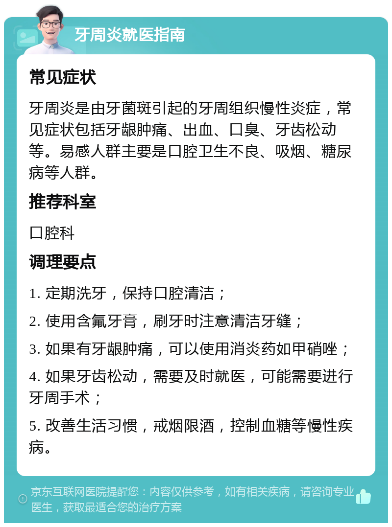 牙周炎就医指南 常见症状 牙周炎是由牙菌斑引起的牙周组织慢性炎症，常见症状包括牙龈肿痛、出血、口臭、牙齿松动等。易感人群主要是口腔卫生不良、吸烟、糖尿病等人群。 推荐科室 口腔科 调理要点 1. 定期洗牙，保持口腔清洁； 2. 使用含氟牙膏，刷牙时注意清洁牙缝； 3. 如果有牙龈肿痛，可以使用消炎药如甲硝唑； 4. 如果牙齿松动，需要及时就医，可能需要进行牙周手术； 5. 改善生活习惯，戒烟限酒，控制血糖等慢性疾病。