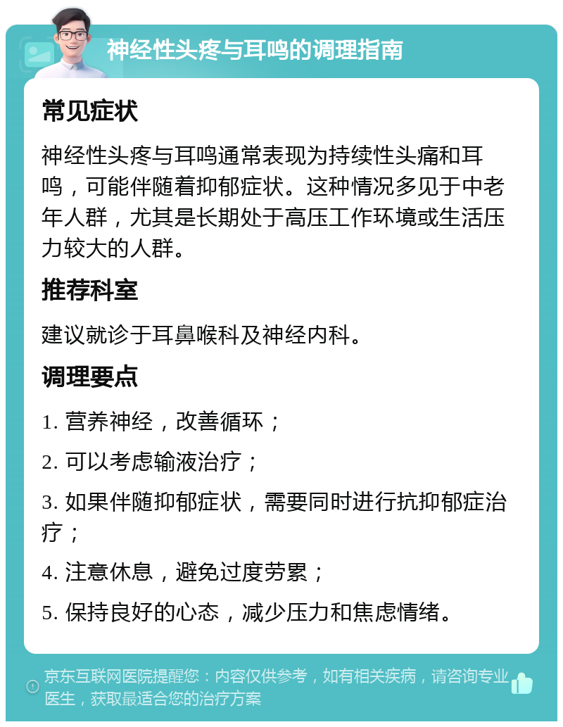 神经性头疼与耳鸣的调理指南 常见症状 神经性头疼与耳鸣通常表现为持续性头痛和耳鸣，可能伴随着抑郁症状。这种情况多见于中老年人群，尤其是长期处于高压工作环境或生活压力较大的人群。 推荐科室 建议就诊于耳鼻喉科及神经内科。 调理要点 1. 营养神经，改善循环； 2. 可以考虑输液治疗； 3. 如果伴随抑郁症状，需要同时进行抗抑郁症治疗； 4. 注意休息，避免过度劳累； 5. 保持良好的心态，减少压力和焦虑情绪。