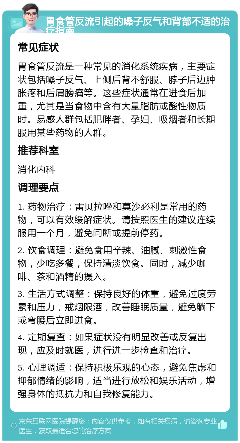 胃食管反流引起的嗓子反气和背部不适的治疗指南 常见症状 胃食管反流是一种常见的消化系统疾病，主要症状包括嗓子反气、上侧后背不舒服、脖子后边肿胀疼和后肩膀痛等。这些症状通常在进食后加重，尤其是当食物中含有大量脂肪或酸性物质时。易感人群包括肥胖者、孕妇、吸烟者和长期服用某些药物的人群。 推荐科室 消化内科 调理要点 1. 药物治疗：雷贝拉唑和莫沙必利是常用的药物，可以有效缓解症状。请按照医生的建议连续服用一个月，避免间断或提前停药。 2. 饮食调理：避免食用辛辣、油腻、刺激性食物，少吃多餐，保持清淡饮食。同时，减少咖啡、茶和酒精的摄入。 3. 生活方式调整：保持良好的体重，避免过度劳累和压力，戒烟限酒，改善睡眠质量，避免躺下或弯腰后立即进食。 4. 定期复查：如果症状没有明显改善或反复出现，应及时就医，进行进一步检查和治疗。 5. 心理调适：保持积极乐观的心态，避免焦虑和抑郁情绪的影响，适当进行放松和娱乐活动，增强身体的抵抗力和自我修复能力。