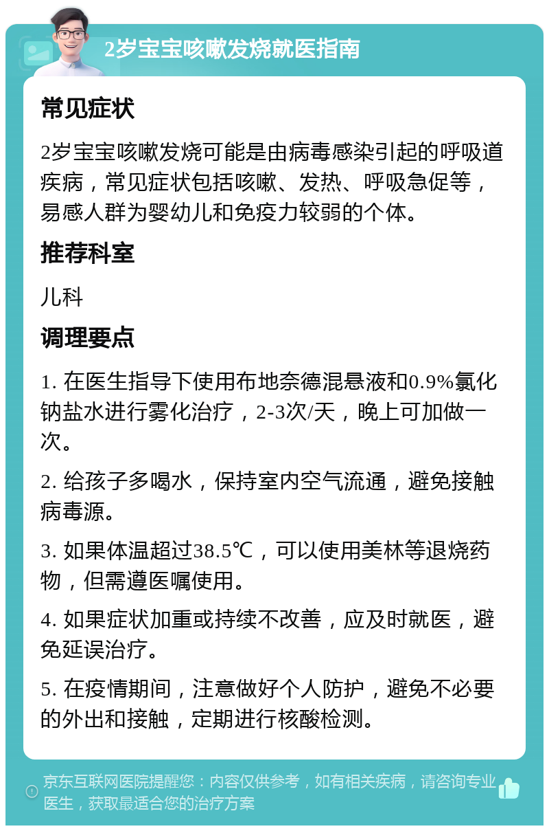 2岁宝宝咳嗽发烧就医指南 常见症状 2岁宝宝咳嗽发烧可能是由病毒感染引起的呼吸道疾病，常见症状包括咳嗽、发热、呼吸急促等，易感人群为婴幼儿和免疫力较弱的个体。 推荐科室 儿科 调理要点 1. 在医生指导下使用布地奈德混悬液和0.9%氯化钠盐水进行雾化治疗，2-3次/天，晚上可加做一次。 2. 给孩子多喝水，保持室内空气流通，避免接触病毒源。 3. 如果体温超过38.5℃，可以使用美林等退烧药物，但需遵医嘱使用。 4. 如果症状加重或持续不改善，应及时就医，避免延误治疗。 5. 在疫情期间，注意做好个人防护，避免不必要的外出和接触，定期进行核酸检测。