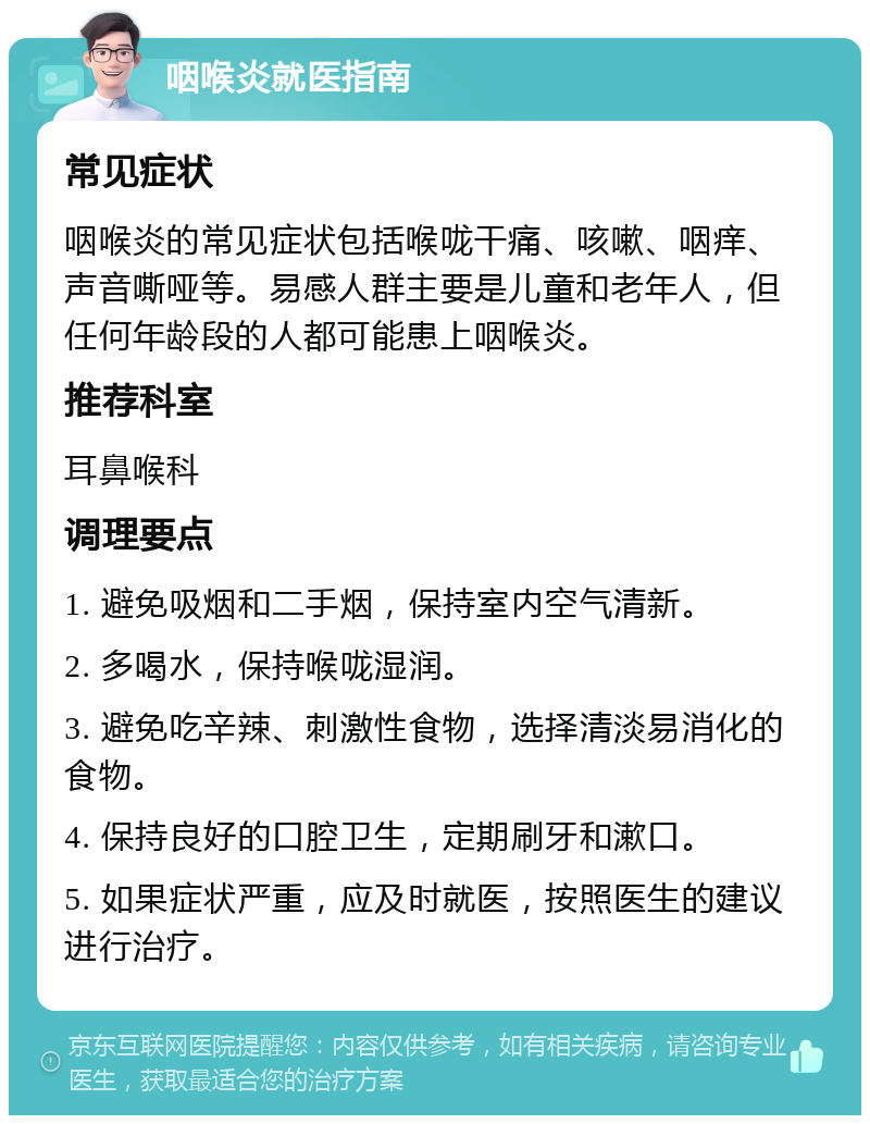 咽喉炎就医指南 常见症状 咽喉炎的常见症状包括喉咙干痛、咳嗽、咽痒、声音嘶哑等。易感人群主要是儿童和老年人，但任何年龄段的人都可能患上咽喉炎。 推荐科室 耳鼻喉科 调理要点 1. 避免吸烟和二手烟，保持室内空气清新。 2. 多喝水，保持喉咙湿润。 3. 避免吃辛辣、刺激性食物，选择清淡易消化的食物。 4. 保持良好的口腔卫生，定期刷牙和漱口。 5. 如果症状严重，应及时就医，按照医生的建议进行治疗。