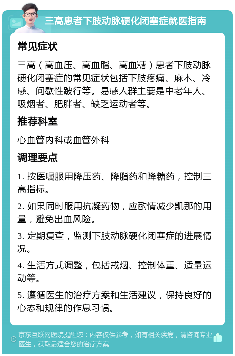 三高患者下肢动脉硬化闭塞症就医指南 常见症状 三高（高血压、高血脂、高血糖）患者下肢动脉硬化闭塞症的常见症状包括下肢疼痛、麻木、冷感、间歇性跛行等。易感人群主要是中老年人、吸烟者、肥胖者、缺乏运动者等。 推荐科室 心血管内科或血管外科 调理要点 1. 按医嘱服用降压药、降脂药和降糖药，控制三高指标。 2. 如果同时服用抗凝药物，应酌情减少凯那的用量，避免出血风险。 3. 定期复查，监测下肢动脉硬化闭塞症的进展情况。 4. 生活方式调整，包括戒烟、控制体重、适量运动等。 5. 遵循医生的治疗方案和生活建议，保持良好的心态和规律的作息习惯。