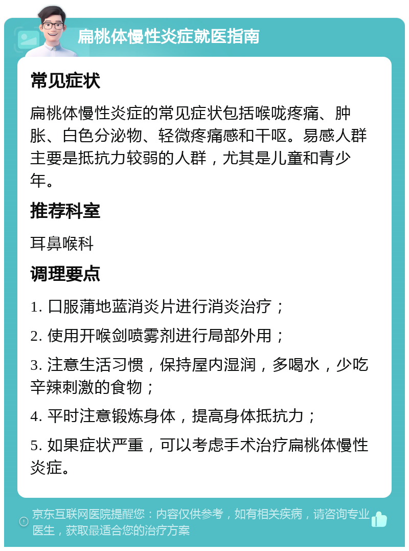 扁桃体慢性炎症就医指南 常见症状 扁桃体慢性炎症的常见症状包括喉咙疼痛、肿胀、白色分泌物、轻微疼痛感和干呕。易感人群主要是抵抗力较弱的人群，尤其是儿童和青少年。 推荐科室 耳鼻喉科 调理要点 1. 口服蒲地蓝消炎片进行消炎治疗； 2. 使用开喉剑喷雾剂进行局部外用； 3. 注意生活习惯，保持屋内湿润，多喝水，少吃辛辣刺激的食物； 4. 平时注意锻炼身体，提高身体抵抗力； 5. 如果症状严重，可以考虑手术治疗扁桃体慢性炎症。