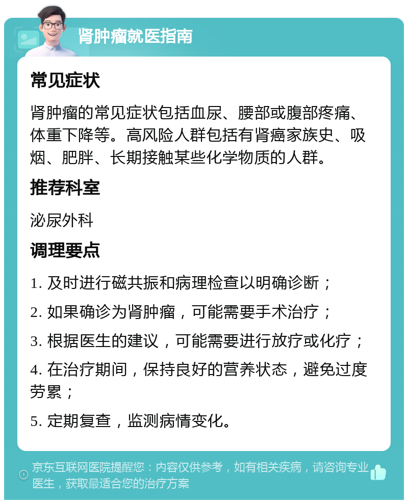 肾肿瘤就医指南 常见症状 肾肿瘤的常见症状包括血尿、腰部或腹部疼痛、体重下降等。高风险人群包括有肾癌家族史、吸烟、肥胖、长期接触某些化学物质的人群。 推荐科室 泌尿外科 调理要点 1. 及时进行磁共振和病理检查以明确诊断； 2. 如果确诊为肾肿瘤，可能需要手术治疗； 3. 根据医生的建议，可能需要进行放疗或化疗； 4. 在治疗期间，保持良好的营养状态，避免过度劳累； 5. 定期复查，监测病情变化。