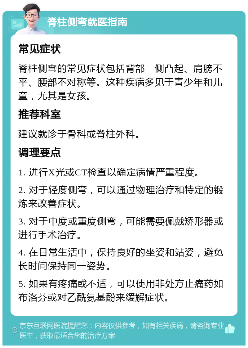 脊柱侧弯就医指南 常见症状 脊柱侧弯的常见症状包括背部一侧凸起、肩膀不平、腰部不对称等。这种疾病多见于青少年和儿童，尤其是女孩。 推荐科室 建议就诊于骨科或脊柱外科。 调理要点 1. 进行X光或CT检查以确定病情严重程度。 2. 对于轻度侧弯，可以通过物理治疗和特定的锻炼来改善症状。 3. 对于中度或重度侧弯，可能需要佩戴矫形器或进行手术治疗。 4. 在日常生活中，保持良好的坐姿和站姿，避免长时间保持同一姿势。 5. 如果有疼痛或不适，可以使用非处方止痛药如布洛芬或对乙酰氨基酚来缓解症状。