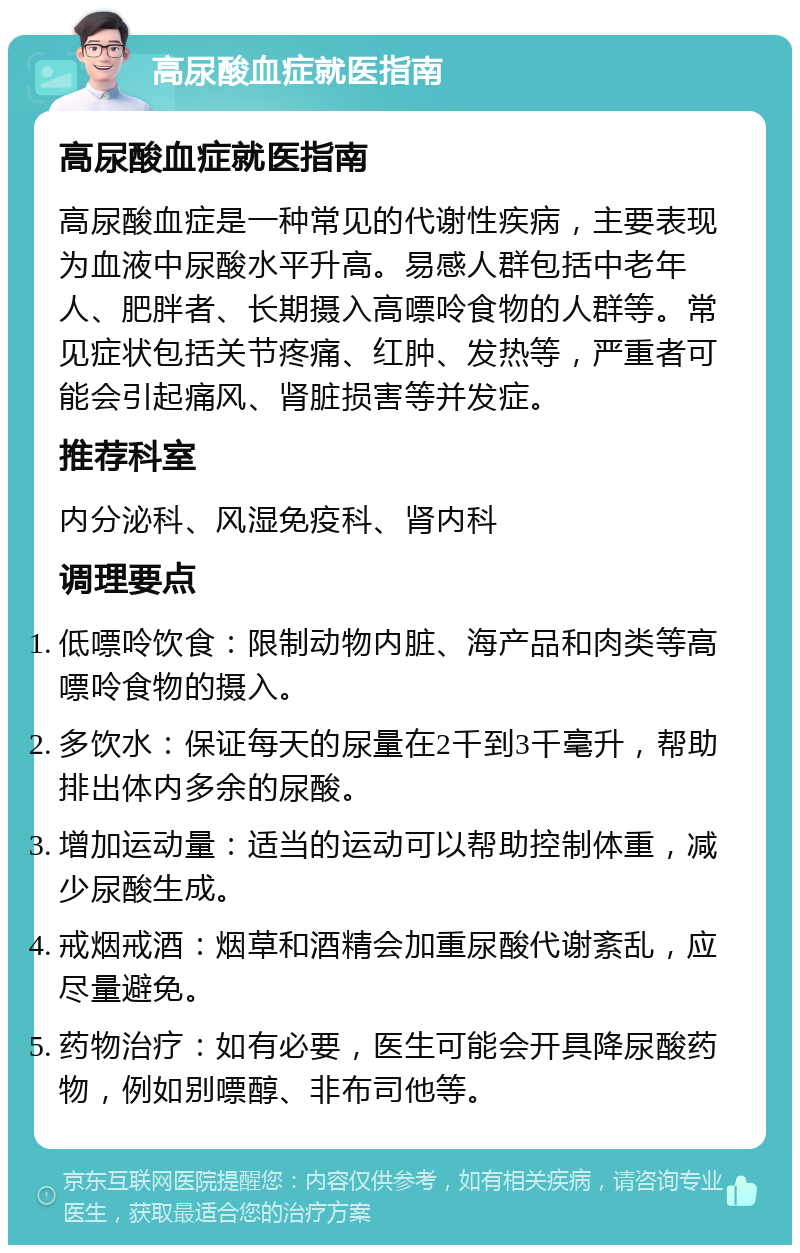 高尿酸血症就医指南 高尿酸血症就医指南 高尿酸血症是一种常见的代谢性疾病，主要表现为血液中尿酸水平升高。易感人群包括中老年人、肥胖者、长期摄入高嘌呤食物的人群等。常见症状包括关节疼痛、红肿、发热等，严重者可能会引起痛风、肾脏损害等并发症。 推荐科室 内分泌科、风湿免疫科、肾内科 调理要点 低嘌呤饮食：限制动物内脏、海产品和肉类等高嘌呤食物的摄入。 多饮水：保证每天的尿量在2千到3千毫升，帮助排出体内多余的尿酸。 增加运动量：适当的运动可以帮助控制体重，减少尿酸生成。 戒烟戒酒：烟草和酒精会加重尿酸代谢紊乱，应尽量避免。 药物治疗：如有必要，医生可能会开具降尿酸药物，例如别嘌醇、非布司他等。