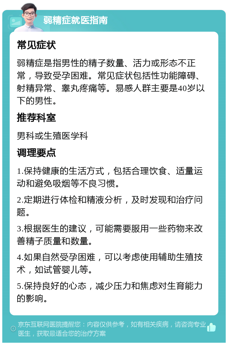 弱精症就医指南 常见症状 弱精症是指男性的精子数量、活力或形态不正常，导致受孕困难。常见症状包括性功能障碍、射精异常、睾丸疼痛等。易感人群主要是40岁以下的男性。 推荐科室 男科或生殖医学科 调理要点 1.保持健康的生活方式，包括合理饮食、适量运动和避免吸烟等不良习惯。 2.定期进行体检和精液分析，及时发现和治疗问题。 3.根据医生的建议，可能需要服用一些药物来改善精子质量和数量。 4.如果自然受孕困难，可以考虑使用辅助生殖技术，如试管婴儿等。 5.保持良好的心态，减少压力和焦虑对生育能力的影响。