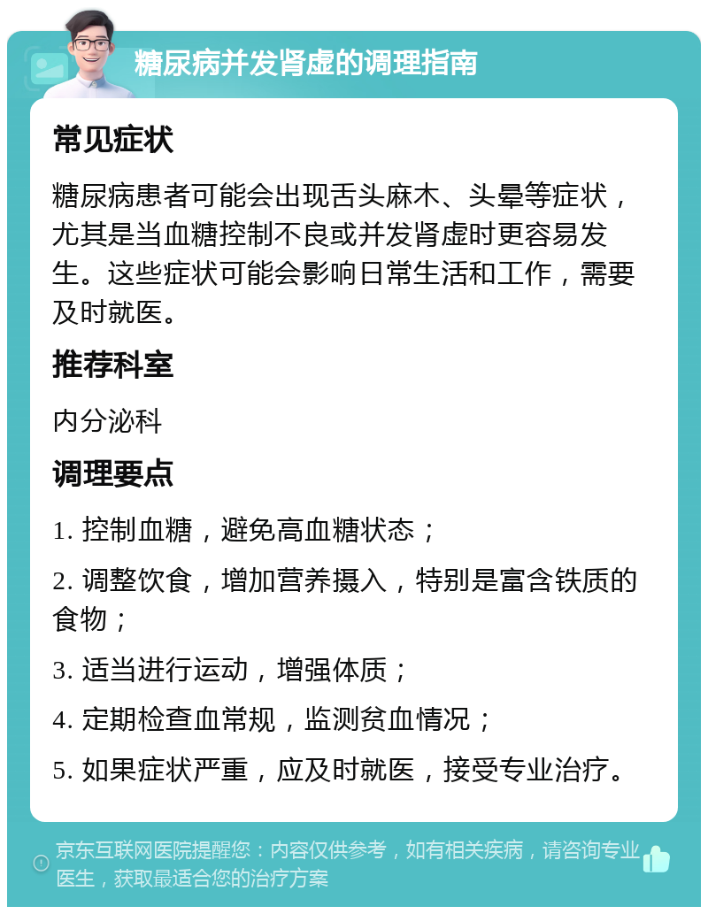 糖尿病并发肾虚的调理指南 常见症状 糖尿病患者可能会出现舌头麻木、头晕等症状，尤其是当血糖控制不良或并发肾虚时更容易发生。这些症状可能会影响日常生活和工作，需要及时就医。 推荐科室 内分泌科 调理要点 1. 控制血糖，避免高血糖状态； 2. 调整饮食，增加营养摄入，特别是富含铁质的食物； 3. 适当进行运动，增强体质； 4. 定期检查血常规，监测贫血情况； 5. 如果症状严重，应及时就医，接受专业治疗。