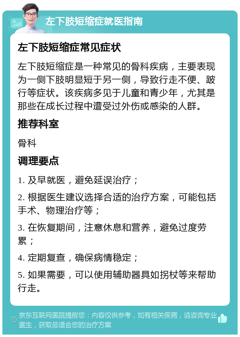 左下肢短缩症就医指南 左下肢短缩症常见症状 左下肢短缩症是一种常见的骨科疾病，主要表现为一侧下肢明显短于另一侧，导致行走不便、跛行等症状。该疾病多见于儿童和青少年，尤其是那些在成长过程中遭受过外伤或感染的人群。 推荐科室 骨科 调理要点 1. 及早就医，避免延误治疗； 2. 根据医生建议选择合适的治疗方案，可能包括手术、物理治疗等； 3. 在恢复期间，注意休息和营养，避免过度劳累； 4. 定期复查，确保病情稳定； 5. 如果需要，可以使用辅助器具如拐杖等来帮助行走。