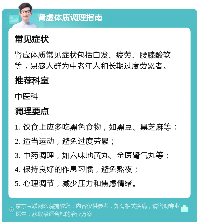 肾虚体质调理指南 常见症状 肾虚体质常见症状包括白发、疲劳、腰膝酸软等，易感人群为中老年人和长期过度劳累者。 推荐科室 中医科 调理要点 1. 饮食上应多吃黑色食物，如黑豆、黑芝麻等； 2. 适当运动，避免过度劳累； 3. 中药调理，如六味地黄丸、金匮肾气丸等； 4. 保持良好的作息习惯，避免熬夜； 5. 心理调节，减少压力和焦虑情绪。