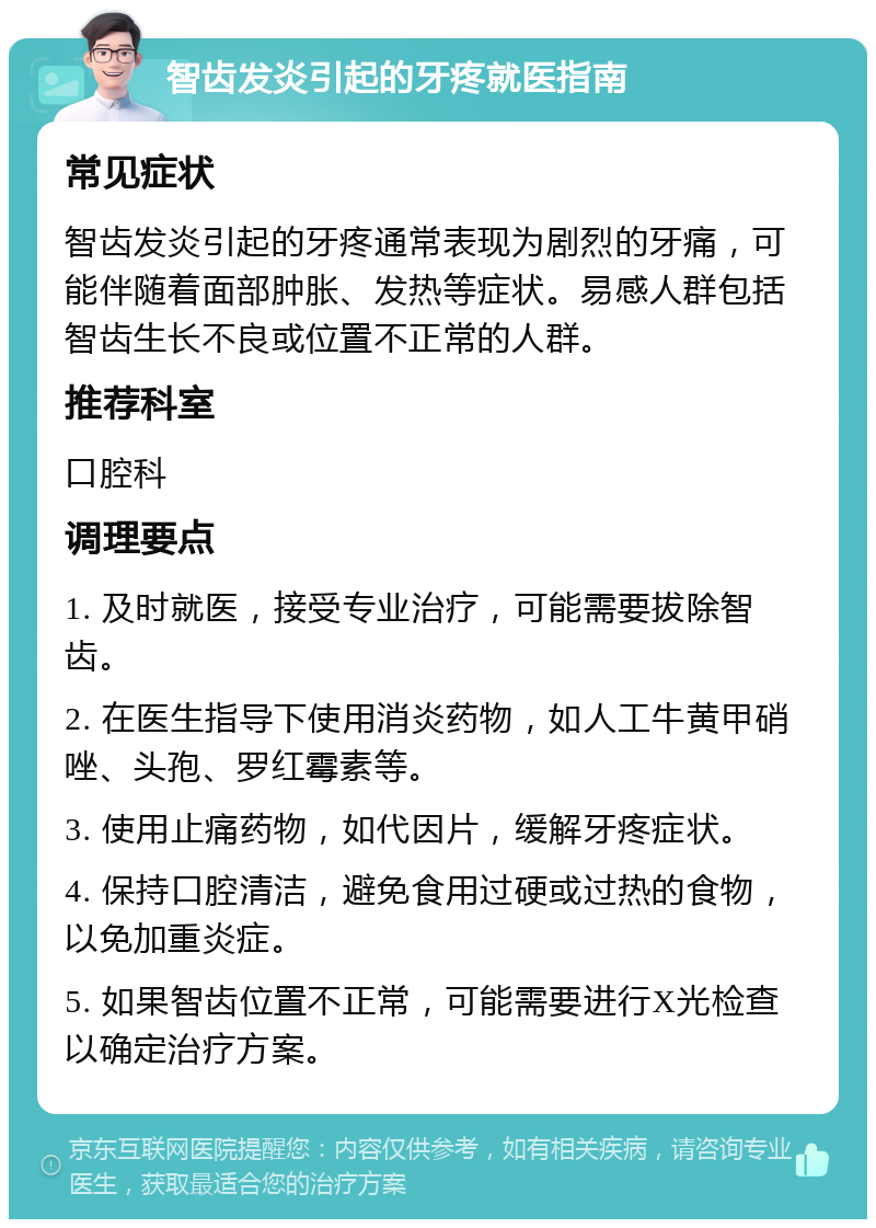 智齿发炎引起的牙疼就医指南 常见症状 智齿发炎引起的牙疼通常表现为剧烈的牙痛，可能伴随着面部肿胀、发热等症状。易感人群包括智齿生长不良或位置不正常的人群。 推荐科室 口腔科 调理要点 1. 及时就医，接受专业治疗，可能需要拔除智齿。 2. 在医生指导下使用消炎药物，如人工牛黄甲硝唑、头孢、罗红霉素等。 3. 使用止痛药物，如代因片，缓解牙疼症状。 4. 保持口腔清洁，避免食用过硬或过热的食物，以免加重炎症。 5. 如果智齿位置不正常，可能需要进行X光检查以确定治疗方案。