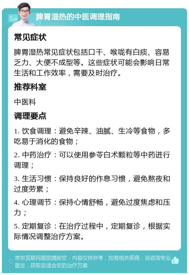 脾胃湿热的中医调理指南 常见症状 脾胃湿热常见症状包括口干、喉咙有白痰、容易乏力、大便不成型等。这些症状可能会影响日常生活和工作效率，需要及时治疗。 推荐科室 中医科 调理要点 1. 饮食调理：避免辛辣、油腻、生冷等食物，多吃易于消化的食物； 2. 中药治疗：可以使用参苓白术颗粒等中药进行调理； 3. 生活习惯：保持良好的作息习惯，避免熬夜和过度劳累； 4. 心理调节：保持心情舒畅，避免过度焦虑和压力； 5. 定期复诊：在治疗过程中，定期复诊，根据实际情况调整治疗方案。