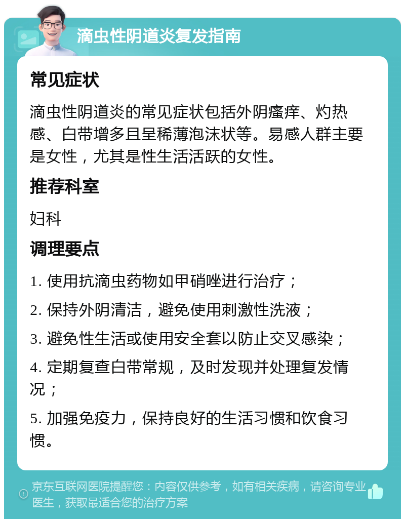 滴虫性阴道炎复发指南 常见症状 滴虫性阴道炎的常见症状包括外阴瘙痒、灼热感、白带增多且呈稀薄泡沫状等。易感人群主要是女性，尤其是性生活活跃的女性。 推荐科室 妇科 调理要点 1. 使用抗滴虫药物如甲硝唑进行治疗； 2. 保持外阴清洁，避免使用刺激性洗液； 3. 避免性生活或使用安全套以防止交叉感染； 4. 定期复查白带常规，及时发现并处理复发情况； 5. 加强免疫力，保持良好的生活习惯和饮食习惯。