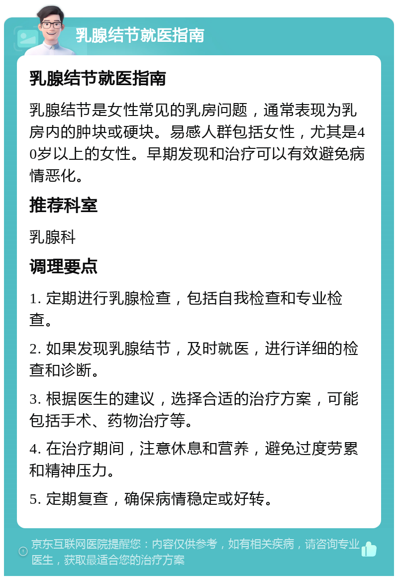 乳腺结节就医指南 乳腺结节就医指南 乳腺结节是女性常见的乳房问题，通常表现为乳房内的肿块或硬块。易感人群包括女性，尤其是40岁以上的女性。早期发现和治疗可以有效避免病情恶化。 推荐科室 乳腺科 调理要点 1. 定期进行乳腺检查，包括自我检查和专业检查。 2. 如果发现乳腺结节，及时就医，进行详细的检查和诊断。 3. 根据医生的建议，选择合适的治疗方案，可能包括手术、药物治疗等。 4. 在治疗期间，注意休息和营养，避免过度劳累和精神压力。 5. 定期复查，确保病情稳定或好转。