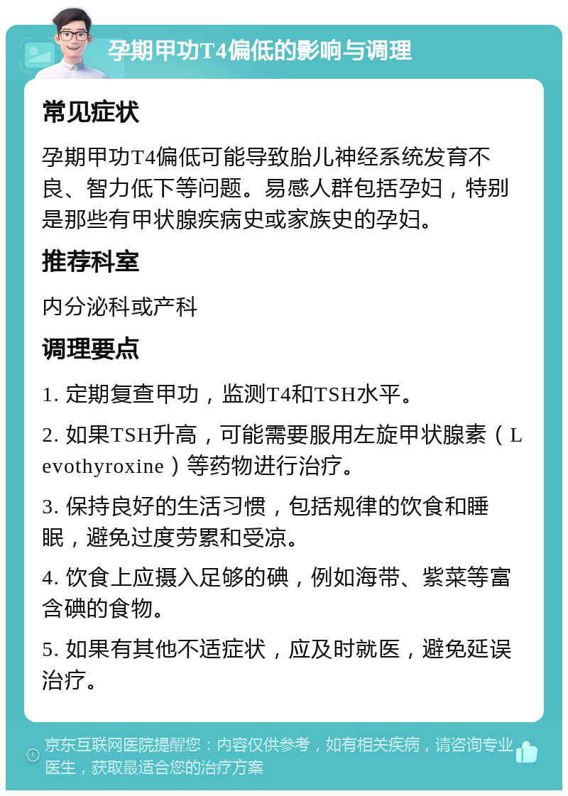 孕期甲功T4偏低的影响与调理 常见症状 孕期甲功T4偏低可能导致胎儿神经系统发育不良、智力低下等问题。易感人群包括孕妇，特别是那些有甲状腺疾病史或家族史的孕妇。 推荐科室 内分泌科或产科 调理要点 1. 定期复查甲功，监测T4和TSH水平。 2. 如果TSH升高，可能需要服用左旋甲状腺素（Levothyroxine）等药物进行治疗。 3. 保持良好的生活习惯，包括规律的饮食和睡眠，避免过度劳累和受凉。 4. 饮食上应摄入足够的碘，例如海带、紫菜等富含碘的食物。 5. 如果有其他不适症状，应及时就医，避免延误治疗。