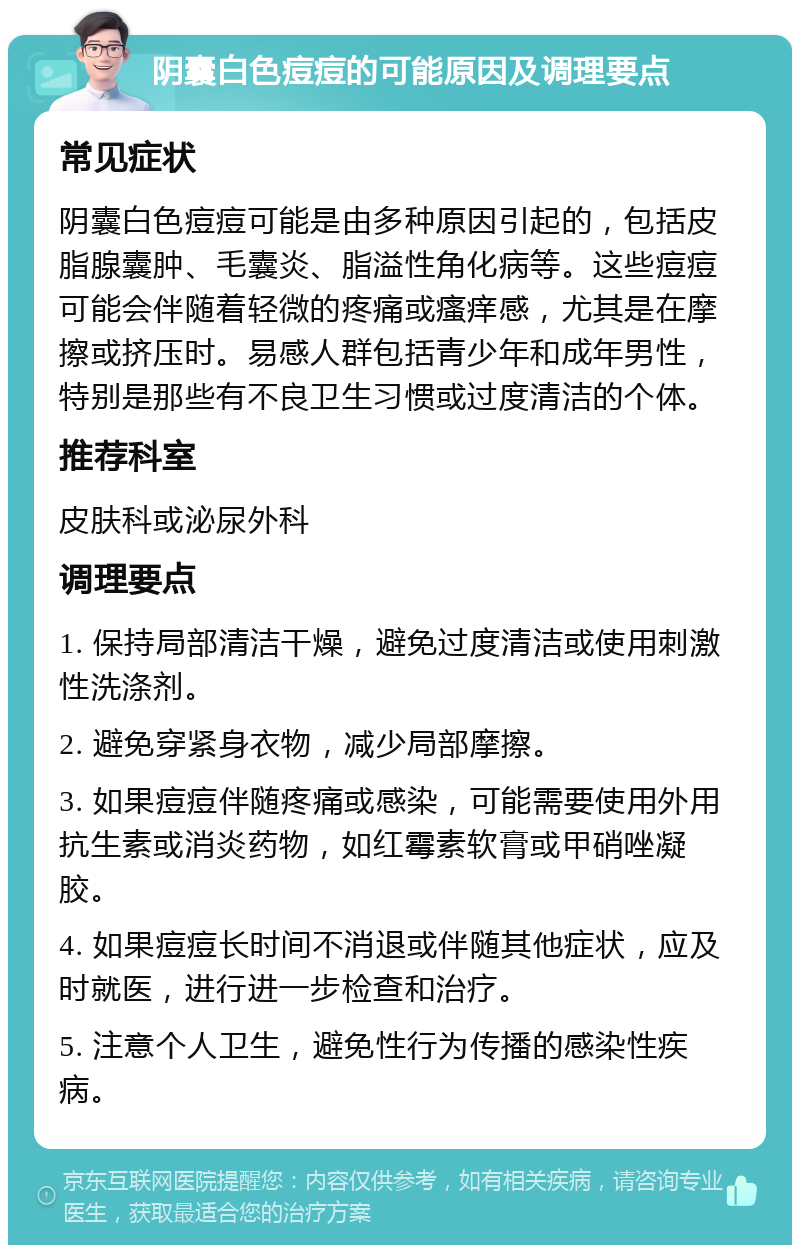 阴囊白色痘痘的可能原因及调理要点 常见症状 阴囊白色痘痘可能是由多种原因引起的，包括皮脂腺囊肿、毛囊炎、脂溢性角化病等。这些痘痘可能会伴随着轻微的疼痛或瘙痒感，尤其是在摩擦或挤压时。易感人群包括青少年和成年男性，特别是那些有不良卫生习惯或过度清洁的个体。 推荐科室 皮肤科或泌尿外科 调理要点 1. 保持局部清洁干燥，避免过度清洁或使用刺激性洗涤剂。 2. 避免穿紧身衣物，减少局部摩擦。 3. 如果痘痘伴随疼痛或感染，可能需要使用外用抗生素或消炎药物，如红霉素软膏或甲硝唑凝胶。 4. 如果痘痘长时间不消退或伴随其他症状，应及时就医，进行进一步检查和治疗。 5. 注意个人卫生，避免性行为传播的感染性疾病。